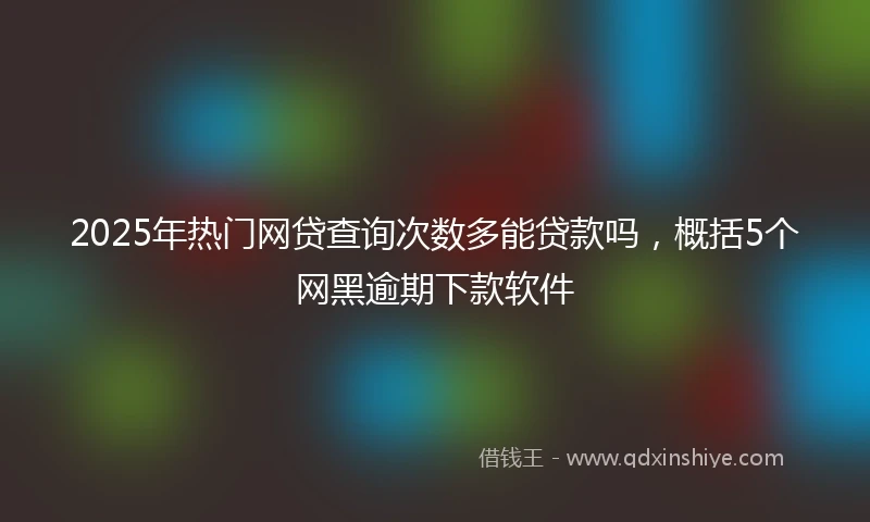 2025年热门网贷查询次数多能贷款吗，概括5个网黑逾期下款软件