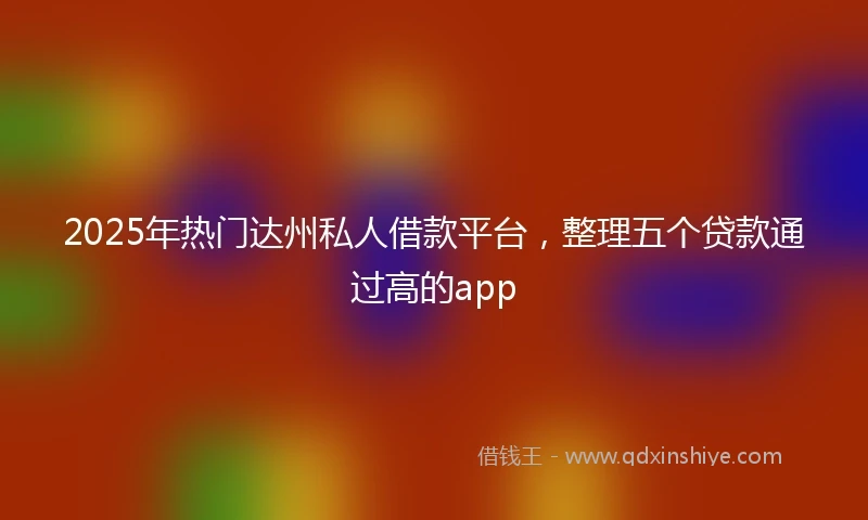 2025年热门达州私人借款平台，整理五个贷款通过高的app