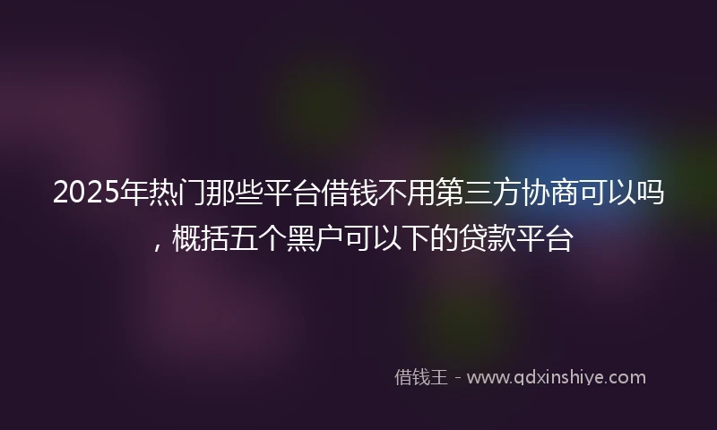 2025年热门那些平台借钱不用第三方协商可以吗，概括五个黑户可以下的贷款平台