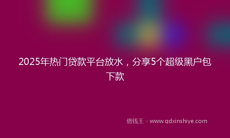 2025年热门贷款平台放水,分享5个超级黑户包下款