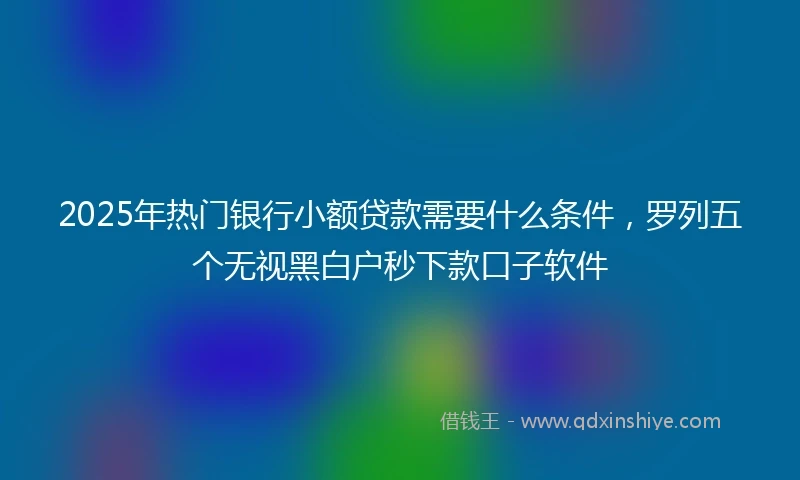 2025年热门银行小额贷款需要什么条件，罗列五个无视黑白户秒下款口子软件