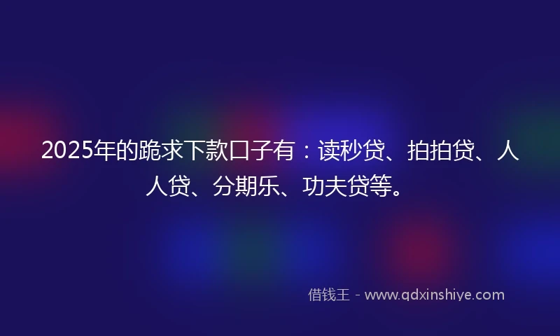 2025年的跪求下款口子有：读秒贷、拍拍贷、人人贷、分期乐、功夫贷等。