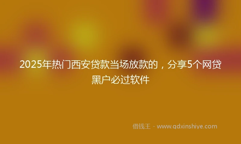 2025年热门西安贷款当场放款的，分享5个网贷黑户必过软件