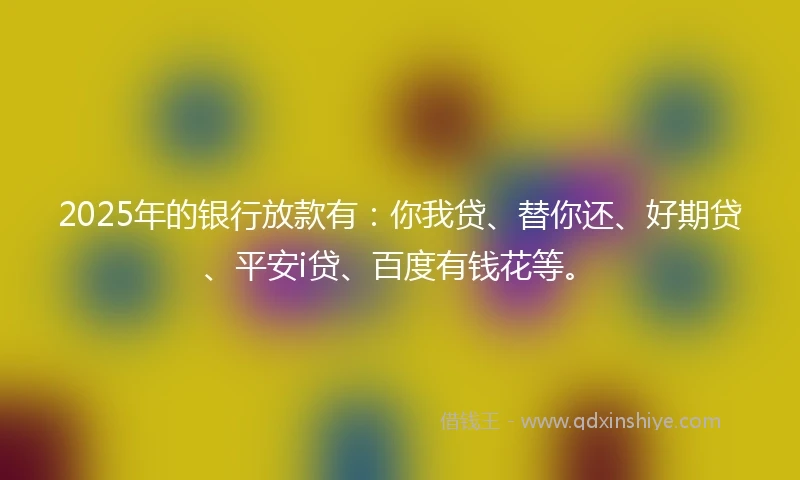 2025年的银行放款有：你我贷、替你还、好期贷、平安i贷、百度有钱花等。