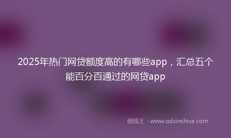 2025年热门网贷额度高的有哪些app，汇总五个能百分百通过的网贷app