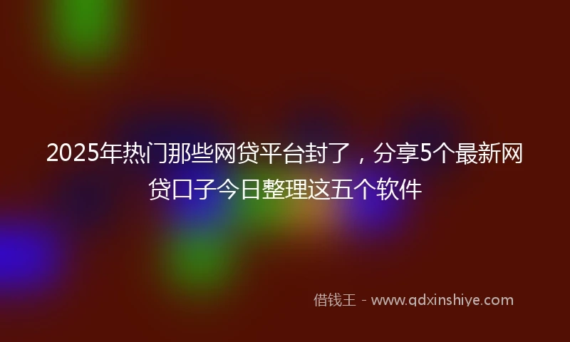 2025年热门那些网贷平台封了，分享5个最新网贷口子今日整理这五个软件