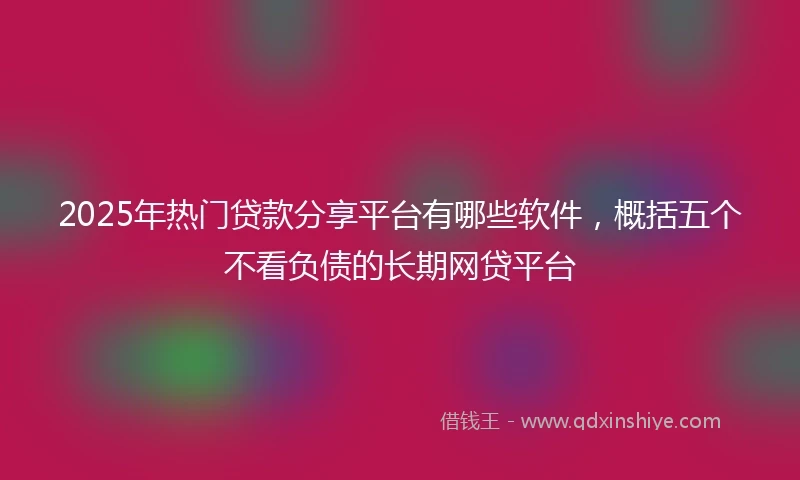 2025年热门贷款分享平台有哪些软件，概括五个不看负债的长期网贷平台