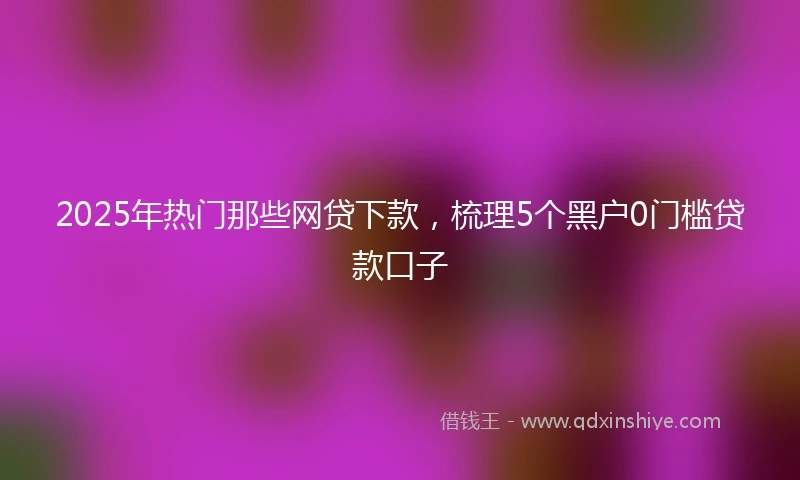 2025年热门那些网贷下款，梳理5个黑户0门槛贷款口子