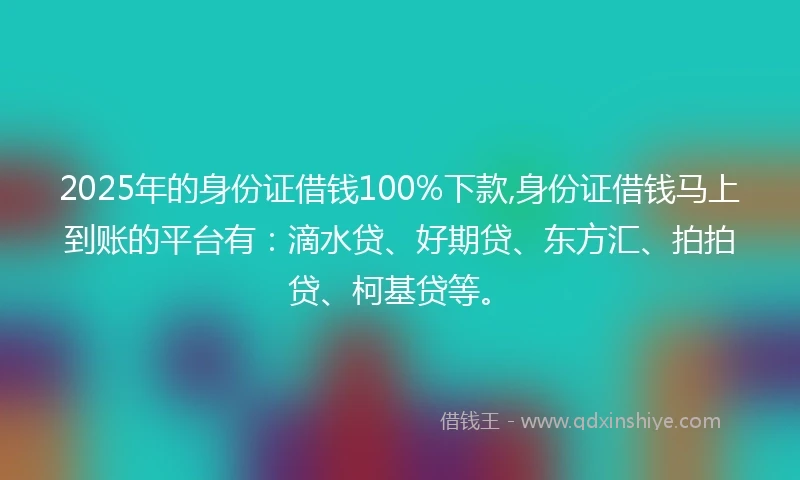 2025年的身份证借钱100%下款,身份证借钱马上到账的平台有：滴水贷、好期贷、东方汇、拍拍贷、柯基贷等。