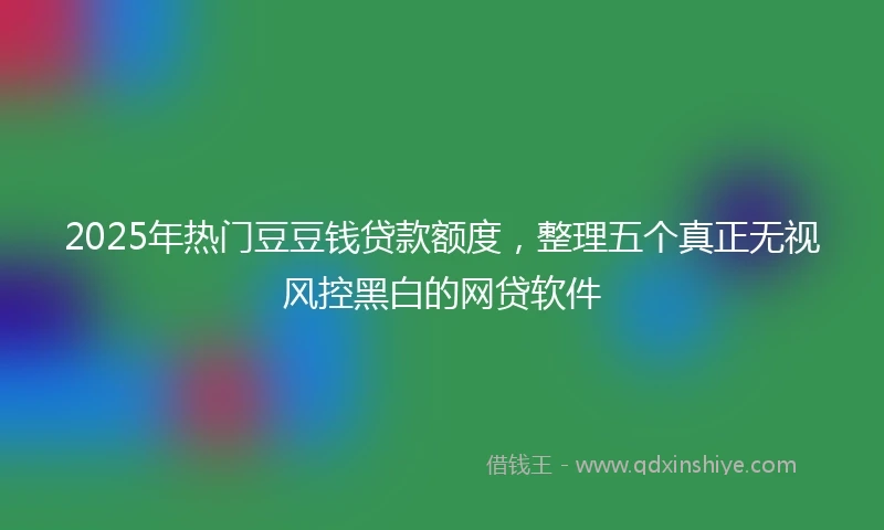 2025年热门豆豆钱贷款额度，整理五个真正无视风控黑白的网贷软件