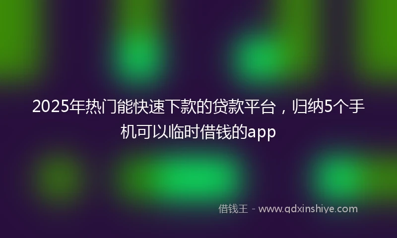 2025年热门能快速下款的贷款平台，归纳5个手机可以临时借钱的app