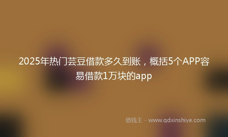 2025年热门芸豆借款多久到账，概括5个APP容易借款1万块的app