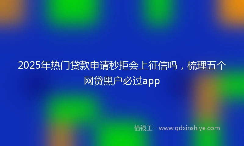 2025年热门贷款申请秒拒会上征信吗，梳理五个网贷黑户必过app