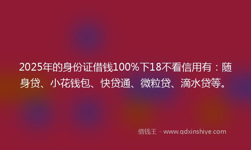 2025年的身份证借钱100%下18不看信用有：随身贷、小花钱包、快贷通、微粒贷、滴水贷等。