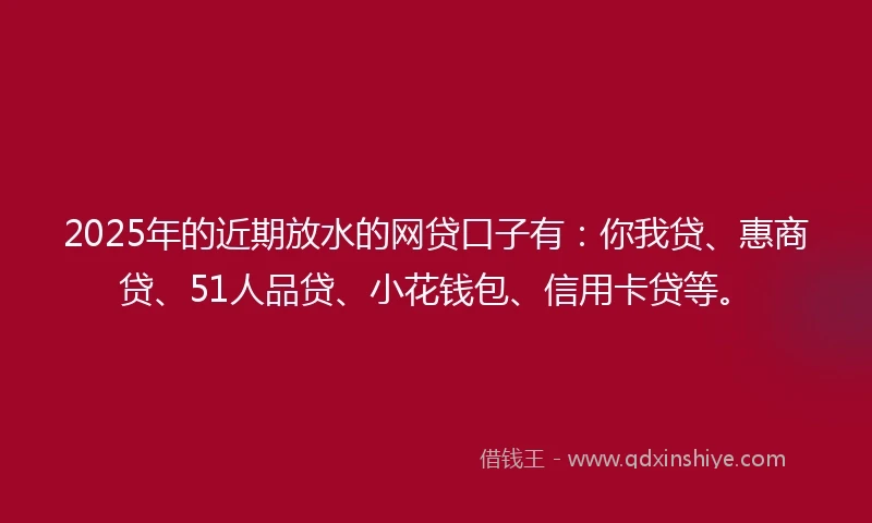 2025年的近期放水的网贷口子有：你我贷、惠商贷、51人品贷、小花钱包、信用卡贷等。