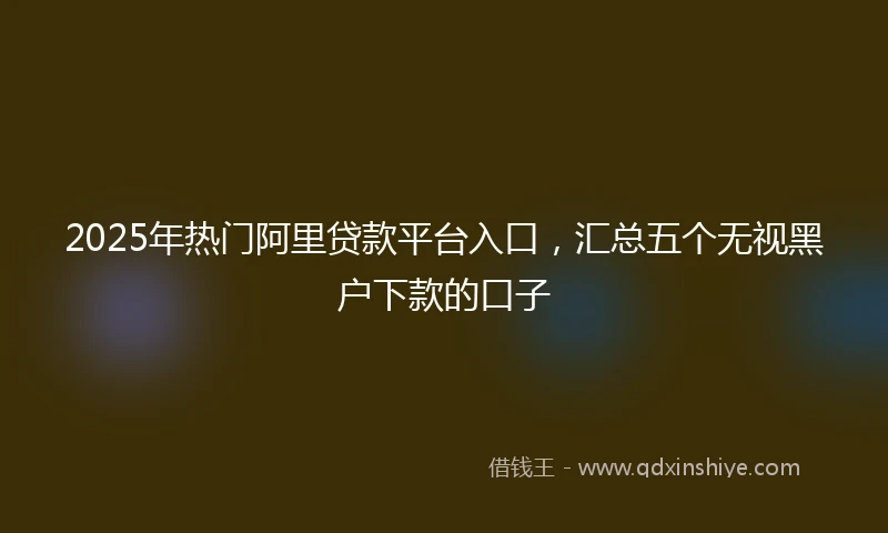 2025年热门阿里贷款平台入口，汇总五个无视黑户下款的口子