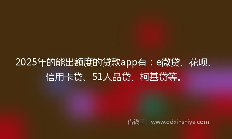 2025年的能出额度的贷款app有：e微贷、花呗、信用卡贷、51人品贷、柯基贷等。