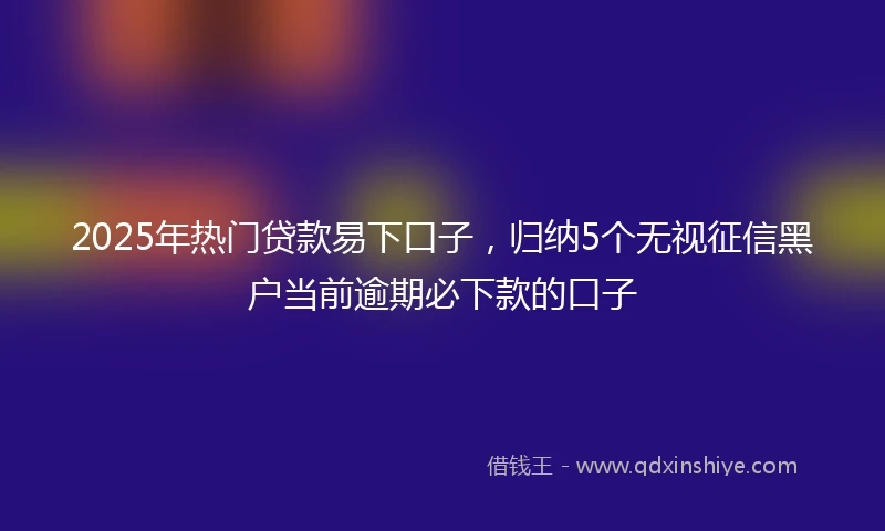 2025年热门贷款易下口子，归纳5个无视征信黑户当前逾期必下款的口子