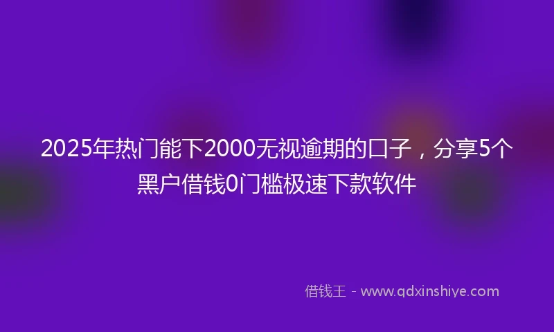 2025年热门能下2000无视逾期的口子，分享5个黑户借钱0门槛极速下款软件