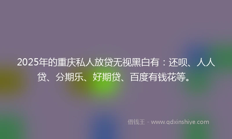2025年的重庆私人放贷无视黑白有：还呗、人人贷、分期乐、好期贷、百度有钱花等。