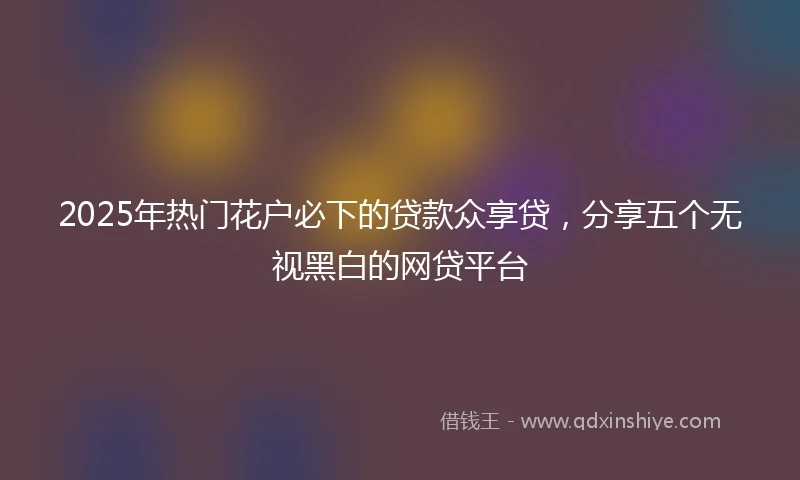 2025年热门花户必下的贷款众享贷，分享五个无视黑白的网贷平台