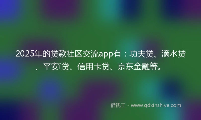 2025年的贷款社区交流app有：功夫贷、滴水贷、平安i贷、信用卡贷、京东金融等。