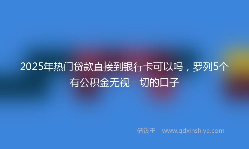 2025年热门贷款直接到银行卡可以吗，罗列5个有公积金无视一切的口子