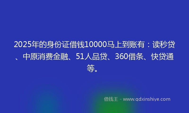 2025年的身份证借钱10000马上到账有：读秒贷、中原消费金融、51人品贷、360借条、快贷通等。