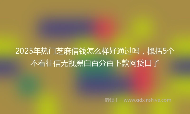 2025年热门芝麻借钱怎么样好通过吗，概括5个不看征信无视黑白百分百下款网贷口子