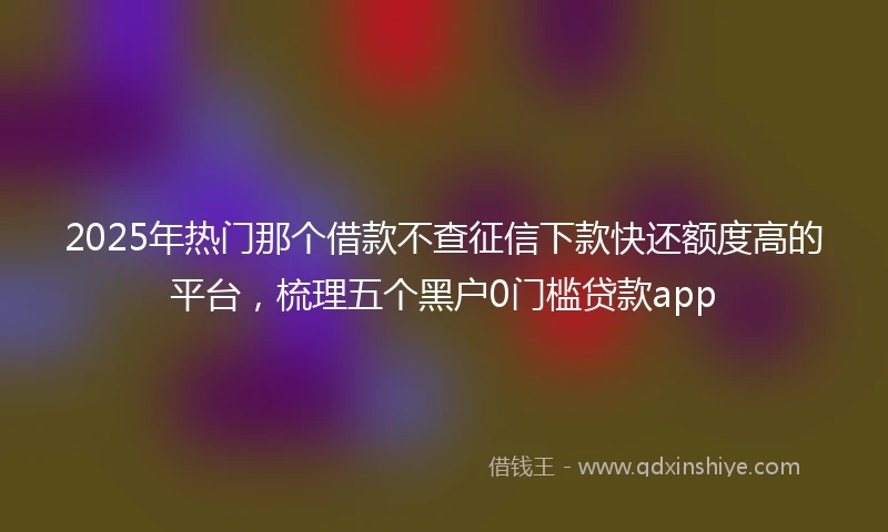 2025年热门那个借款不查征信下款快还额度高的平台，梳理五个黑户0门槛贷款app
