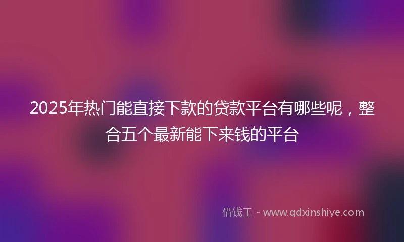 2025年热门能直接下款的贷款平台有哪些呢，整合五个最新能下来钱的平台