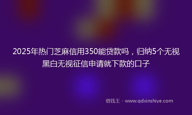 2025年热门芝麻信用350能贷款吗，归纳5个无视黑白无视征信申请就下款的口子