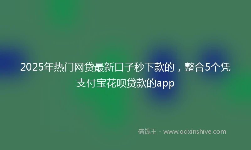 2025年热门网贷最新口子秒下款的，整合5个凭支付宝花呗贷款的app