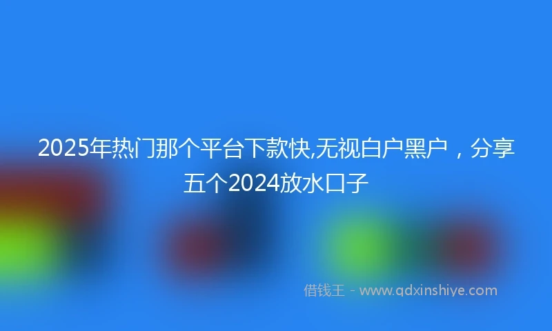 2025年热门那个平台下款快,无视白户黑户，分享五个2024放水口子