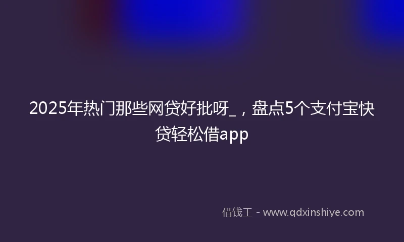 2025年热门那些网贷好批呀_，盘点5个支付宝快贷轻松借app