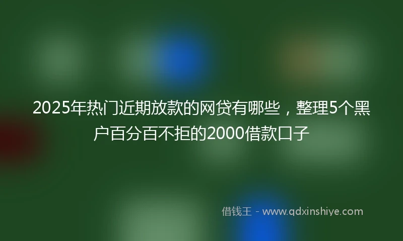 2025年热门近期放款的网贷有哪些，整理5个黑户百分百不拒的2000借款口子