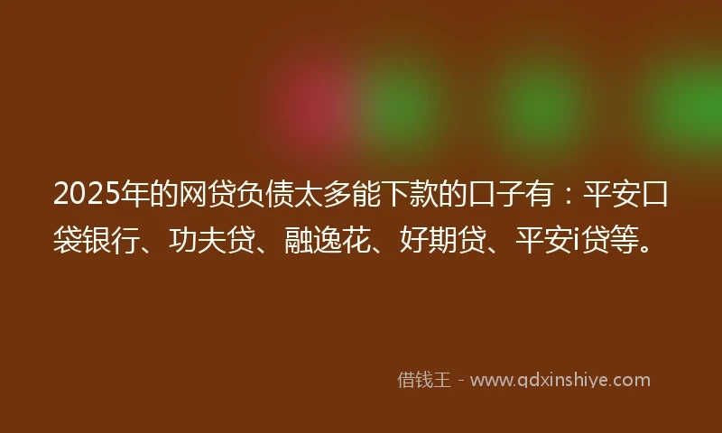 2025年的网贷负债太多能下款的口子有：平安口袋银行、功夫贷、融逸花、好期贷、平安i贷等。