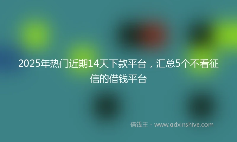2025年热门近期14天下款平台，汇总5个不看征信的借钱平台
