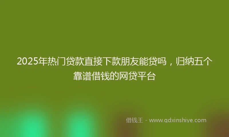 2025年热门贷款直接下款朋友能贷吗，归纳五个靠谱借钱的网贷平台