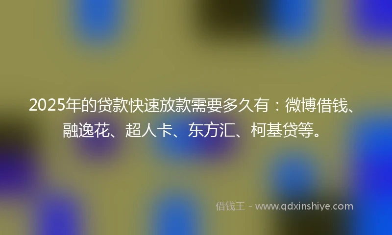 2025年的贷款快速放款需要多久有：微博借钱、融逸花、超人卡、东方汇、柯基贷等。