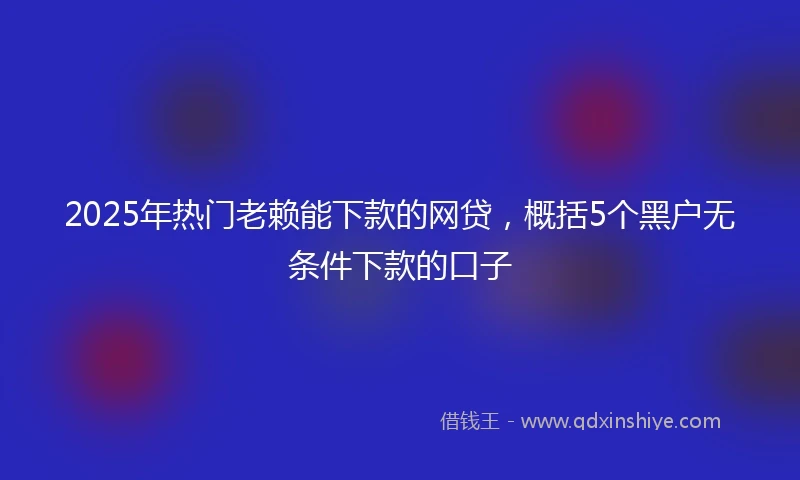 2025年热门老赖能下款的网贷，概括5个黑户无条件下款的口子