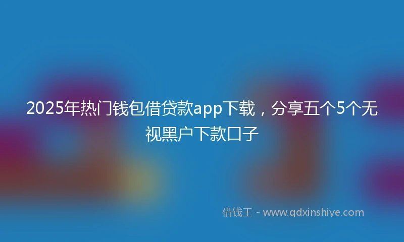 2025年热门钱包借贷款app下载，分享五个5个无视黑户下款口子