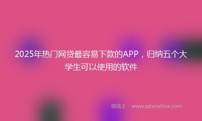 2025年热门网贷最容易下款的APP，归纳五个大学生可以使用的软件