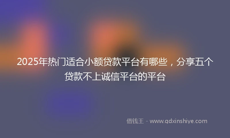 2025年热门适合小额贷款平台有哪些，分享五个贷款不上诚信平台的平台