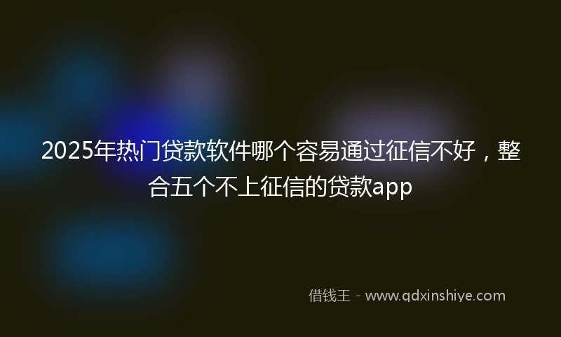 2025年热门贷款软件哪个容易通过征信不好，整合五个不上征信的贷款app