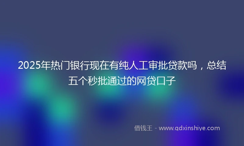 2025年热门银行现在有纯人工审批贷款吗，总结五个秒批通过的网贷口子