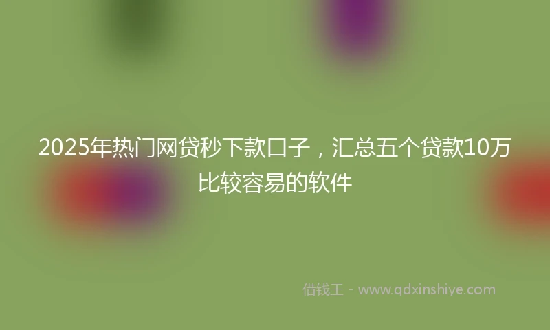 2025年热门网贷秒下款口子，汇总五个贷款10万比较容易的软件