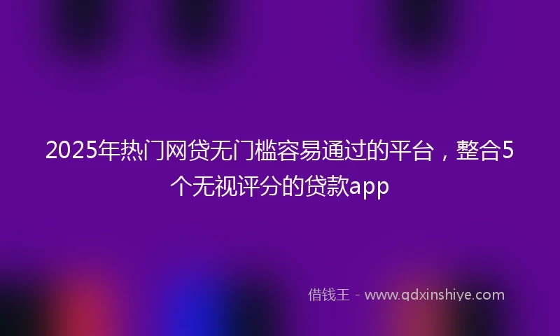 2025年热门网贷无门槛容易通过的平台，整合5个无视评分的贷款app