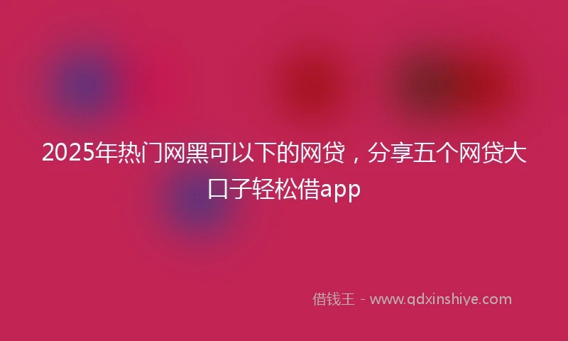 2025年热门网黑可以下的网贷，分享五个网贷大口子轻松借app
