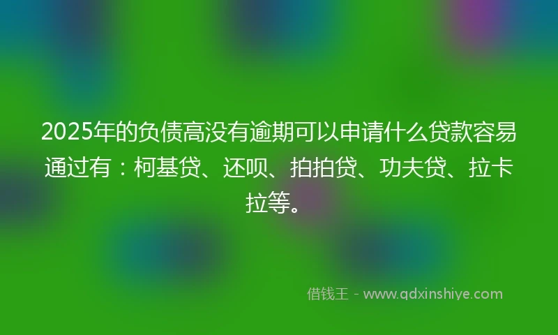 2025年的负债高没有逾期可以申请什么贷款容易通过有：柯基贷、还呗、拍拍贷、功夫贷、拉卡拉等。